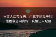 当事人深夜发声：内幕不是我干的！懂色帝全网疯传，真相让人瞠目