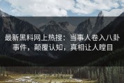最新黑料网上热搜：当事人卷入八卦事件，颠覆认知，真相让人瞠目