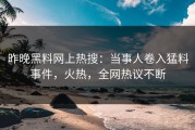昨晚黑料网上热搜：当事人卷入猛料事件，火热，全网热议不断
