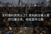 实时爆料突然火了！黑料网当事人居然引爆全场，网友直呼过瘾