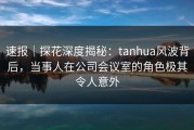 速报｜探花深度揭秘：tanhua风波背后，当事人在公司会议室的角色极其令人意外