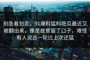 别急着划走，91爆料猛料吃瓜最近又被翻出来，像是故意留了口子，难怪有人说这一轮比上次还猛
