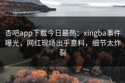杏吧app下载今日最热：xingba事件曝光，网红现场出乎意料，细节太炸裂