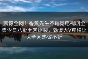 震惊全网！香蕉先生不睡觉电视剧全集今日八卦全网炸裂，劲爆大V真相让人全网热议不断