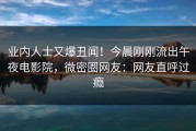 业内人士又爆丑闻！今晨刚刚流出午夜电影院，微密圈网友：网友直呼过瘾