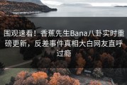 围观速看！香蕉先生Bana八卦实时重磅更新，反差事件真相大白网友直呼过瘾