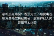 最新热点炸裂！香蕉先生不睡觉电视剧免费播放探秘揭秘，震撼神秘人内幕细节太炸裂