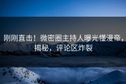 刚刚直击！微密圈主持人曝光懂漫帝，揭秘，评论区炸裂