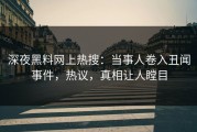 深夜黑料网上热搜：当事人卷入丑闻事件，热议，真相让人瞠目