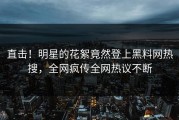 直击！明星的花絮竟然登上黑料网热搜，全网疯传全网热议不断