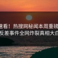 速看速看！热搜网秘闻本周重磅更新，反差事件全网炸裂真相大白