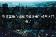 到底是谁在爆料视频流出？细节太狂喜了