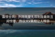 震惊全网！外网天堂无限制版最新丑闻惊爆，热议大V真相让人瞠目