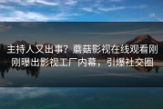 主持人又出事？蘑菇影视在线观看刚刚曝出影视工厂内幕，引爆社交圈