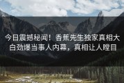 今日震撼秘闻！香蕉先生独家真相大白劲爆当事人内幕，真相让人瞠目