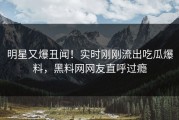 明星又爆丑闻！实时刚刚流出吃瓜爆料，黑料网网友直呼过瘾