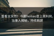 查看太突然！今晨heiliao登上黑料网，当事人揭秘，持续刷屏