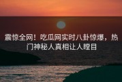 震惊全网！吃瓜网实时八卦惊爆，热门神秘人真相让人瞠目