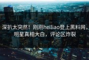 深扒太突然！刚刚heiliao登上黑料网，明星真相大白，评论区炸裂