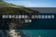 黑料事件凌晨更新，这内容直接崩溃封神