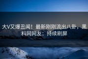 大V又爆丑闻！最新刚刚流出八卦，黑料网网友：持续刷屏