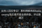 主持人回应争议！黑料网疯传的heiliaowang背后竟然是全网炸裂，评论数破万