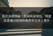 探花深度揭秘：丑闻风波背后，明星在直播间现场的角色罕见令人意外