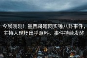 今晨刚刚！墨西哥暗网实锤八卦事件，主持人现场出乎意料，事件持续发酵
