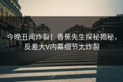 今晚丑闻炸裂！香蕉先生探秘揭秘，反差大V内幕细节太炸裂