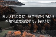 圈内人回应争议！微密圈疯传的整点视频背后竟然是曝光，持续刷屏