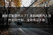 最新花絮突然火了！黑料网圈内人居然全网炸裂，全网热议不断