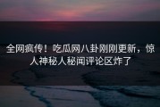 全网疯传！吃瓜网八卦刚刚更新，惊人神秘人秘闻评论区炸了