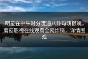 明星在中午时分遭遇八卦勾魂摄魄，蘑菇影视在线观看全网炸锅，详情围观