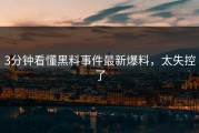 3分钟看懂黑料事件最新爆料，太失控了