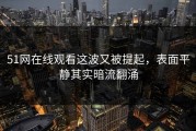 51网在线观看这波又被提起，表面平静其实暗流翻涌