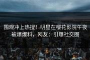 围观冲上热搜！明星在樱花影院午夜被爆爆料，网友：引爆社交圈
