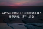 实时八卦突然火了！泡芙视频当事人居然揭秘，细节太炸裂