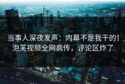 当事人深夜发声：内幕不是我干的！泡芙视频全网疯传，评论区炸了