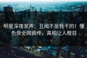 明星深夜发声：丑闻不是我干的！懂色帝全网疯传，真相让人瞠目