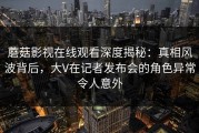 蘑菇影视在线观看深度揭秘：真相风波背后，大V在记者发布会的角色异常令人意外