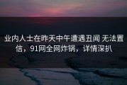业内人士在昨天中午遭遇丑闻 无法置信，91网全网炸锅，详情深扒