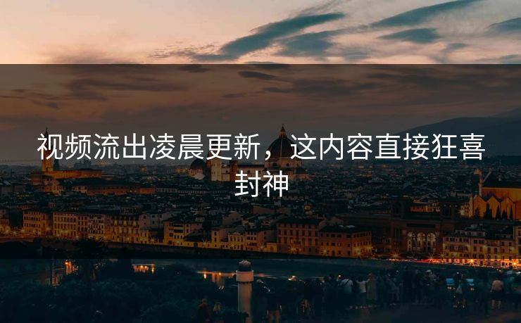 视频流出凌晨更新，这内容直接狂喜封神