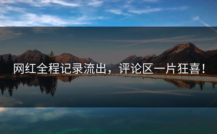 网红全程记录流出，评论区一片狂喜！