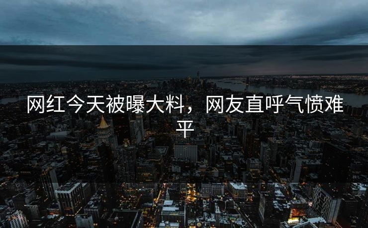 网红今天被曝大料，网友直呼气愤难平