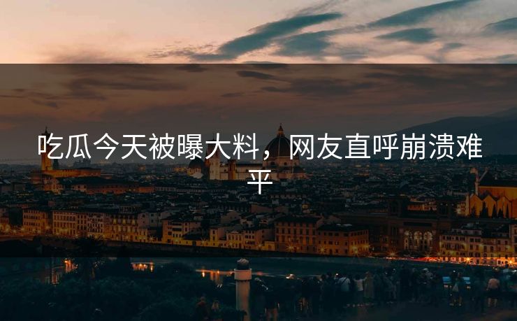 吃瓜今天被曝大料，网友直呼崩溃难平