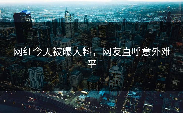 网红今天被曝大料，网友直呼意外难平