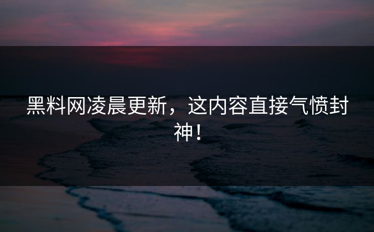 黑料网凌晨更新，这内容直接气愤封神！
