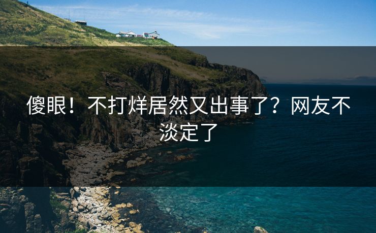 傻眼！不打烊居然又出事了？网友不淡定了