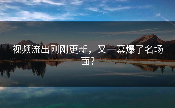 视频流出刚刚更新，又一幕爆了名场面？