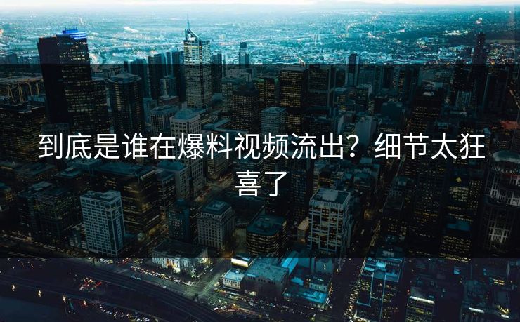 到底是谁在爆料视频流出？细节太狂喜了
